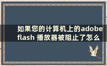 如果您的计算机上的adobe flash 播放器被阻止了怎么办（win7 adobe flash 播放器）